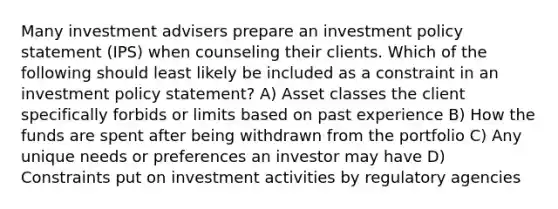 Many investment advisers prepare an investment policy statement (IPS) when counseling their clients. Which of the following should least likely be included as a constraint in an investment policy statement? A) Asset classes the client specifically forbids or limits based on past experience B) How the funds are spent after being withdrawn from the portfolio C) Any unique needs or preferences an investor may have D) Constraints put on investment activities by regulatory agencies