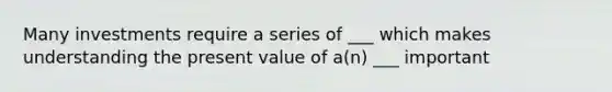 Many investments require a series of ___ which makes understanding the present value of a(n) ___ important