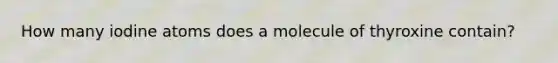 How many iodine atoms does a molecule of thyroxine contain?