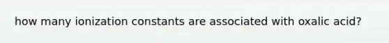 how many ionization constants are associated with oxalic acid?