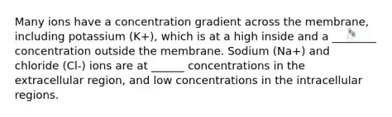 Many ions have a concentration gradient across the membrane, including potassium (K+), which is at a high inside and a ________ concentration outside the membrane. Sodium (Na+) and chloride (Cl-) ions are at ______ concentrations in the extracellular region, and low concentrations in the intracellular regions.