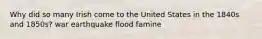 Why did so many Irish come to the United States in the 1840s and 1850s? war earthquake flood famine