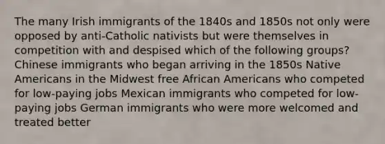 The many Irish immigrants of the 1840s and 1850s not only were opposed by anti-Catholic nativists but were themselves in competition with and despised which of the following groups? Chinese immigrants who began arriving in the 1850s Native Americans in the Midwest free African Americans who competed for low-paying jobs Mexican immigrants who competed for low-paying jobs German immigrants who were more welcomed and treated better