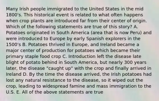 Many Irish people immigrated to the United States in the mid 1800's. This historical event is related to what often happens when crop plants are introduced far from their center of origin. Which of the following statements are true of this story? A. Potatoes originated in South America (area that is now Peru) and were introduced to Europe by early Spanish explorers in the 1500's B. Potatoes thrived in Europe, and Ireland became a major center of production for potatoes which became their primary staple food crop C. Introduction left the disease late blight of potato behind in South America, but nearly 300 years later, the disease "caught up" with the crop and finally arrived in Ireland D. By the time the disease arrived, the Irish potatoes had lost any natural resistance to the disease, so it wiped out the crop, leading to widespread famine and mass immigration to the U.S. E. All of the above statements are true