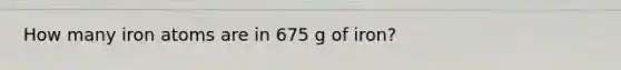 How many iron atoms are in 675 g of iron?