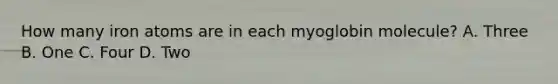How many iron atoms are in each myoglobin molecule? A. Three B. One C. Four D. Two