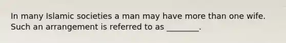 In many Islamic societies a man may have more than one wife. Such an arrangement is referred to as ________.