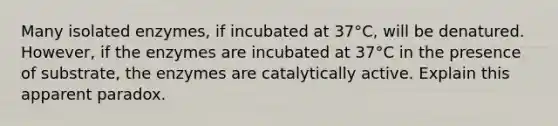 Many isolated enzymes, if incubated at 37°C, will be denatured. However, if the enzymes are incubated at 37°C in the presence of substrate, the enzymes are catalytically active. Explain this apparent paradox.