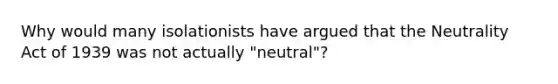 Why would many isolationists have argued that the Neutrality Act of 1939 was not actually "neutral"?