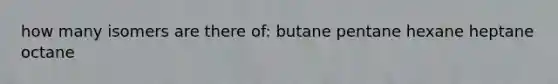 how many isomers are there of: butane pentane hexane heptane octane