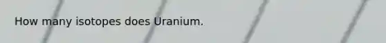 How many isotopes does Uranium.