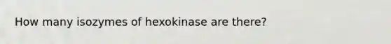 How many isozymes of hexokinase are there?