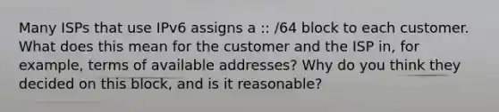 Many ISPs that use IPv6 assigns a :: /64 block to each customer. What does this mean for the customer and the ISP in, for example, terms of available addresses? Why do you think they decided on this block, and is it reasonable?