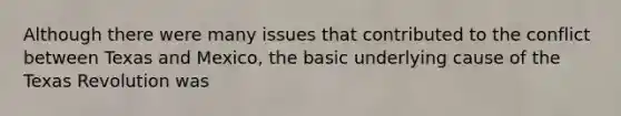 Although there were many issues that contributed to the conflict between Texas and Mexico, the basic underlying cause of the Texas Revolution was