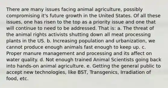 There are many issues facing animal agriculture, possibly compromising it's future growth in the United States. Of all these issues, one has risen to the top as a priority issue and one that will continue to need to be addressed. That is: a. The threat of the animal rights activists shutting down all meat processing plants in the US. b. Increasing population and urbanization, we cannot produce enough animals fast enough to keep up. c. Proper manure management and processing and its affect on water quality. d. Not enough trained Animal Scientists going back into hands-on animal agriculture. e. Getting the general public to accept new technologies, like BST, Transgenics, Irradiation of food, etc.