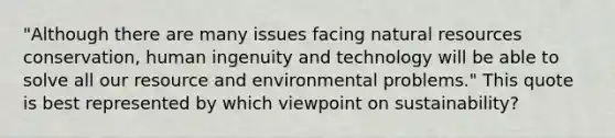 "Although there are many issues facing <a href='https://www.questionai.com/knowledge/k6l1d2KrZr-natural-resources' class='anchor-knowledge'>natural resources</a> conservation, human ingenuity and technology will be able to solve all our resource and environmental problems." This quote is best represented by which viewpoint on sustainability?