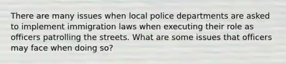 There are many issues when local police departments are asked to implement immigration laws when executing their role as officers patrolling the streets. What are some issues that officers may face when doing so?