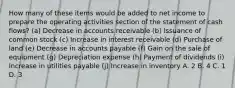 How many of these items would be added to net income to prepare the operating activities section of the statement of cash flows? (a) Decrease in accounts receivable (b) Issuance of common stock (c) Increase in interest receivable (d) Purchase of land (e) Decrease in accounts payable (f) Gain on the sale of equipment (g) Depreciation expense (h) Payment of dividends (i) Increase in utilities payable (j) Increase in inventory A. 2 B. 4 C. 1 D. 3