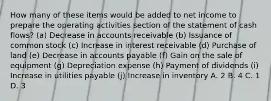 How many of these items would be added to net income to prepare the operating activities section of the statement of cash flows? (a) Decrease in accounts receivable (b) Issuance of common stock (c) Increase in interest receivable (d) Purchase of land (e) Decrease in accounts payable (f) Gain on the sale of equipment (g) Depreciation expense (h) Payment of dividends (i) Increase in utilities payable (j) Increase in inventory A. 2 B. 4 C. 1 D. 3