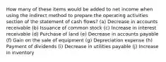 How many of these items would be added to net income when using the indirect method to prepare the operating activities section of the statement of cash flows? (a) Decrease in accounts receivable (b) Issuance of common stock (c) Increase in interest receivable (d) Purchase of land (e) Decrease in accounts payable (f) Gain on the sale of equipment (g) Depreciation expense (h) Payment of dividends (i) Decrease in utilities payable (j) Increase in inventory