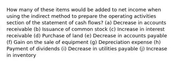 How many of these items would be added to net income when using the indirect method to prepare the operating activities section of the statement of cash flows? (a) Decrease in accounts receivable (b) Issuance of common stock (c) Increase in interest receivable (d) Purchase of land (e) Decrease in accounts payable (f) Gain on the sale of equipment (g) Depreciation expense (h) Payment of dividends (i) Decrease in utilities payable (j) Increase in inventory