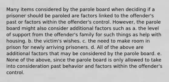 Many items considered by the parole board when deciding if a prisoner should be paroled are factors linked to the offender's past or factors within the offender's control. However, the parole board might also consider additional factors such as a. the level of support from the offender's family for such things as help with housing. b. the victim's wishes. c. the need to make room in prison for newly arriving prisoners. d. All of the above are additional factors that may be considered by the parole board. e. None of the above, since the parole board is only allowed to take into consideration past behavior and factors within the offender's control.