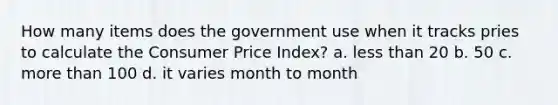 How many items does the government use when it tracks pries to calculate the Consumer Price Index? a. less than 20 b. 50 c. more than 100 d. it varies month to month