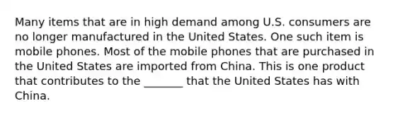 Many items that are in high demand among U.S. consumers are no longer manufactured in the United States. One such item is mobile phones. Most of the mobile phones that are purchased in the United States are imported from China. This is one product that contributes to the _______ that the United States has with China.