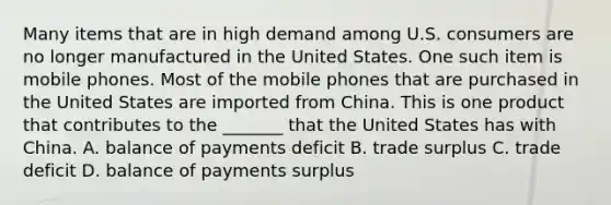 Many items that are in high demand among U.S. consumers are no longer manufactured in the United States. One such item is mobile phones. Most of the mobile phones that are purchased in the United States are imported from China. This is one product that contributes to the _______ that the United States has with China. A. balance of payments deficit B. trade surplus C. trade deficit D. balance of payments surplus