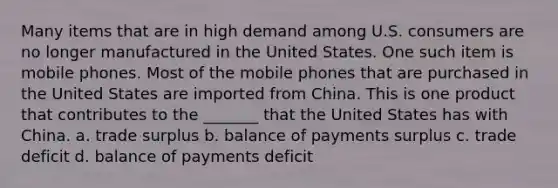 Many items that are in high demand among U.S. consumers are no longer manufactured in the United States. One such item is mobile phones. Most of the mobile phones that are purchased in the United States are imported from China. This is one product that contributes to the _______ that the United States has with China. a. trade surplus b. balance of payments surplus c. trade deficit d. balance of payments deficit