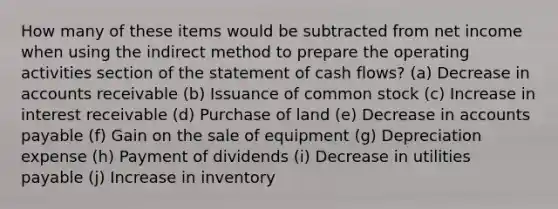 How many of these items would be subtracted from net income when using the indirect method to prepare the operating activities section of the statement of cash flows? (a) Decrease in accounts receivable (b) Issuance of common stock (c) Increase in interest receivable (d) Purchase of land (e) Decrease in accounts payable (f) Gain on the sale of equipment (g) Depreciation expense (h) Payment of dividends (i) Decrease in utilities payable (j) Increase in inventory