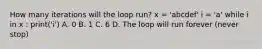 How many iterations will the loop run? x = 'abcdef' i = 'a' while i in x : print('i') A. 0 B. 1 C. 6 D. The loop will run forever (never stop)