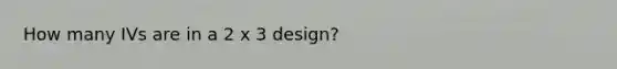 How many IVs are in a 2 x 3 design?