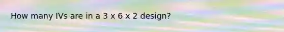 How many IVs are in a 3 x 6 x 2 design?