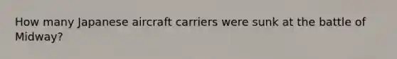How many Japanese aircraft carriers were sunk at the battle of Midway?