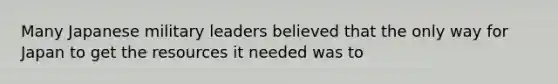 Many Japanese military leaders believed that the only way for Japan to get the resources it needed was to