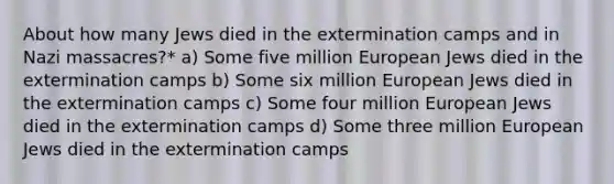 About how many Jews died in the extermination camps and in Nazi massacres?* a) Some five million European Jews died in the extermination camps b) Some six million European Jews died in the extermination camps c) Some four million European Jews died in the extermination camps d) Some three million European Jews died in the extermination camps