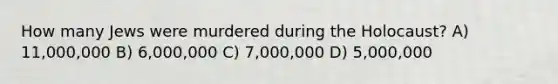 How many Jews were murdered during the Holocaust? A) 11,000,000 B) 6,000,000 C) 7,000,000 D) 5,000,000