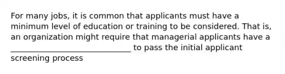 For many jobs, it is common that applicants must have a minimum level of education or training to be considered. That is, an organization might require that managerial applicants have a ______________________________ to pass the initial applicant screening process