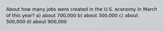 About how many jobs were created in the U.S. economy in March of this year? a) about 700,000 b) about 300,000 c) about 500,000 d) about 900,000