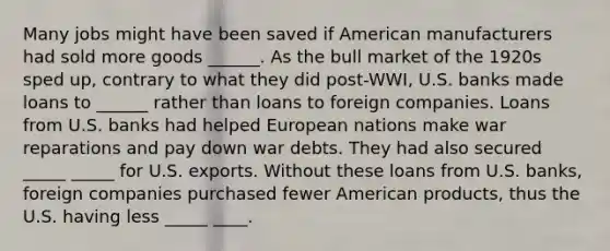 Many jobs might have been saved if American manufacturers had sold more goods ______. As the bull market of the 1920s sped up, contrary to what they did post-WWI, U.S. banks made loans to ______ rather than loans to foreign companies. Loans from U.S. banks had helped European nations make war reparations and pay down war debts. They had also secured _____ _____ for U.S. exports. Without these loans from U.S. banks, foreign companies purchased fewer American products, thus the U.S. having less _____ ____.