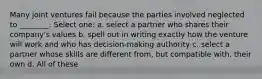 Many joint ventures fail because the parties involved neglected to ________. Select one: a. select a partner who shares their company's values b. spell out in writing exactly how the venture will work and who has decision-making authority c. select a partner whose skills are different from, but compatible with, their own d. All of these