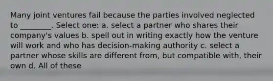 Many joint ventures fail because the parties involved neglected to ________. Select one: a. select a partner who shares their company's values b. spell out in writing exactly how the venture will work and who has decision-making authority c. select a partner whose skills are different from, but compatible with, their own d. All of these