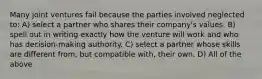 Many joint ventures fail because the parties involved neglected to: A) select a partner who shares their company's values. B) spell out in writing exactly how the venture will work and who has decision-making authority. C) select a partner whose skills are different from, but compatible with, their own. D) All of the above