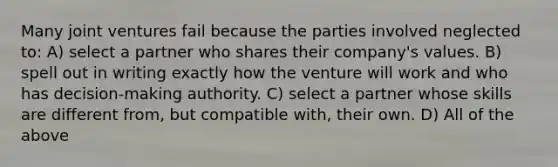 Many joint ventures fail because the parties involved neglected to: A) select a partner who shares their company's values. B) spell out in writing exactly how the venture will work and who has decision-making authority. C) select a partner whose skills are different from, but compatible with, their own. D) All of the above