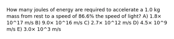 How many joules of energy are required to accelerate a 1.0 kg mass from rest to a speed of 86.6% the speed of light? A) 1.8× 10^17 m/s B) 9.0× 10^16 m/s C) 2.7× 10^12 m/s D) 4.5× 10^9 m/s E) 3.0× 10^3 m/s