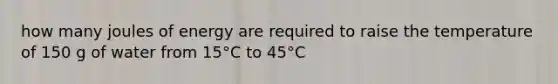 how many joules of energy are required to raise the temperature of 150 g of water from 15°C to 45°C