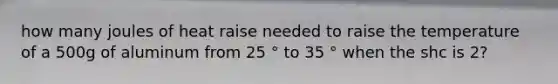 how many joules of heat raise needed to raise the temperature of a 500g of aluminum from 25 ° to 35 ° when the shc is 2?