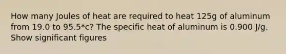 How many Joules of heat are required to heat 125g of aluminum from 19.0 to 95.5*c? The specific heat of aluminum is 0.900 J/g. Show significant figures