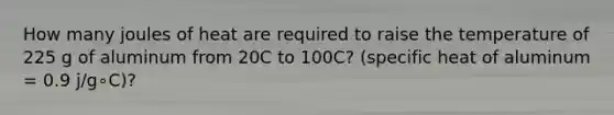 How many joules of heat are required to raise the temperature of 225 g of aluminum from 20C to 100C? (specific heat of aluminum = 0.9 j/g∘C)?